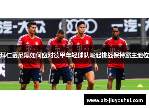 拜仁慕尼黑如何应对德甲年轻球队崛起挑战保持霸主地位
