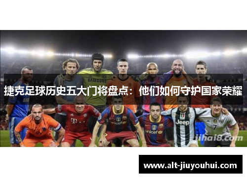 捷克足球历史五大门将盘点:他们如何守护国家荣耀 捷克足球历史五大门将盘点:他们如何守护国家荣耀