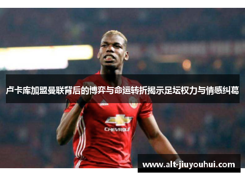 卢卡库加盟曼联背后的博弈与命运转折揭示足坛权力与情感纠葛