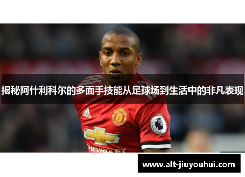 揭秘阿什利科尔的多面手技能从足球场到生活中的非凡表现 揭秘阿什利科尔的多面手技能从足球场到生活中的非凡表现