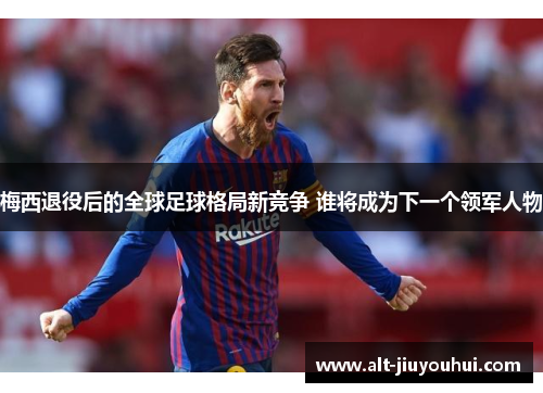 梅西退役后的全球足球格局新竞争 谁将成为下一个领军人物 梅西退役后的全球足球格局新竞争 谁将成为下一个领军人物