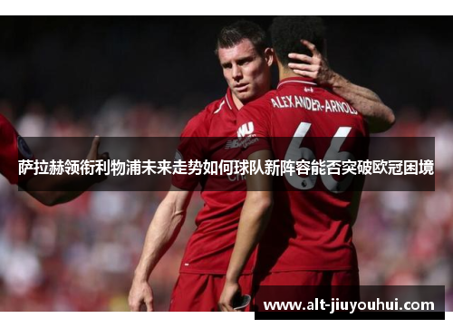 萨拉赫领衔利物浦未来走势如何球队新阵容能否突破欧冠困境