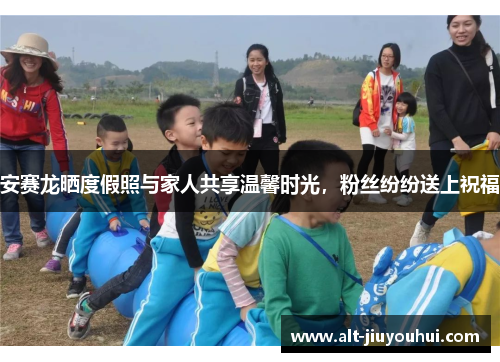 安赛龙晒度假照与家人共享温馨时光，粉丝纷纷送上祝福