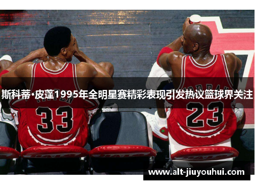 斯科蒂·皮蓬1995年全明星赛精彩表现引发热议篮球界关注 斯科蒂·皮蓬1995年全明星赛精彩表现引发热议篮球界关注
