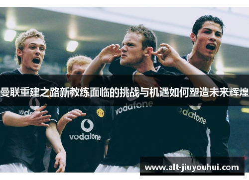 曼联重建之路新教练面临的挑战与机遇如何塑造未来辉煌 曼联重建之路新教练面临的挑战与机遇如何塑造未来辉煌