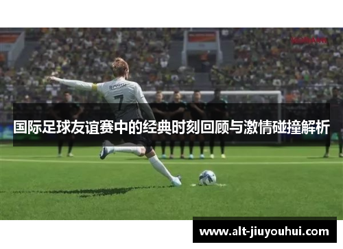 国际足球友谊赛中的经典时刻回顾与激情碰撞解析 国际足球友谊赛中的经典时刻回顾与激情碰撞解析