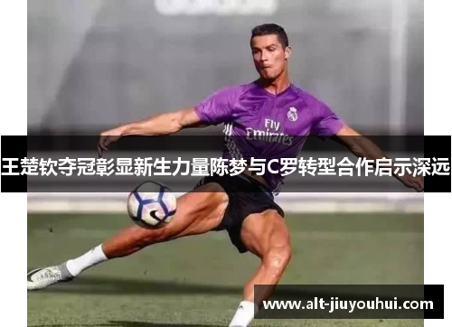 王楚钦夺冠彰显新生力量陈梦与C罗转型合作启示深远 王楚钦夺冠彰显新生力量陈梦与C罗转型合作启示深远