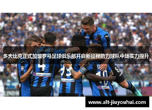 多夫比克正式加盟罗马足球俱乐部开启新征程助力球队中场实力提升 多夫比克正式加盟罗马足球俱乐部开启新征程助力球队中场实力提升