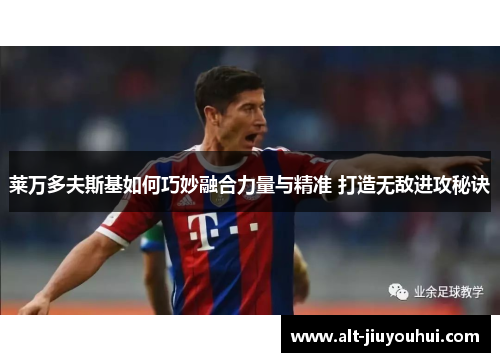 莱万多夫斯基如何巧妙融合力量与精准 打造无敌进攻秘诀