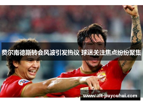 费尔南德斯转会风波引发热议 球迷关注焦点纷纷聚集