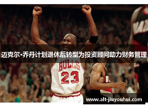 迈克尔·乔丹计划退休后转型为投资顾问助力财务管理
