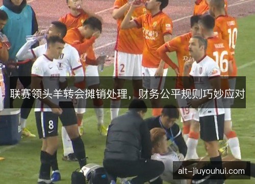 联赛领头羊转会摊销处理，财务公平规则巧妙应对